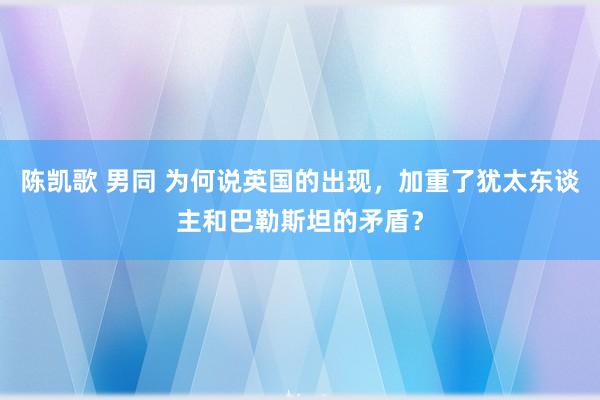 陈凯歌 男同 为何说英国的出现，加重了犹太东谈主和巴勒斯坦的矛盾？