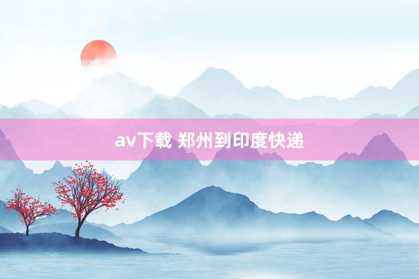av下载 郑州到印度快递