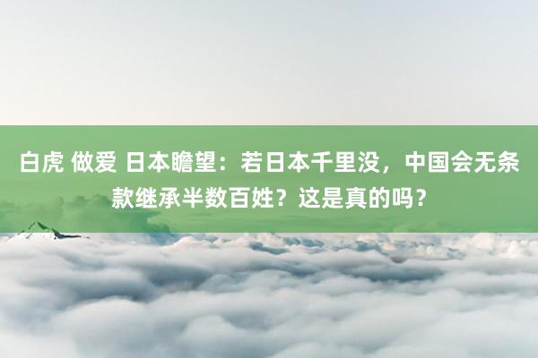 白虎 做爱 日本瞻望：若日本千里没，中国会无条款继承半数百姓？这是真的吗？