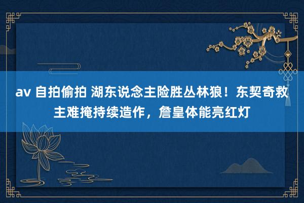 av 自拍偷拍 湖东说念主险胜丛林狼！东契奇救主难掩持续造作，詹皇体能亮红灯