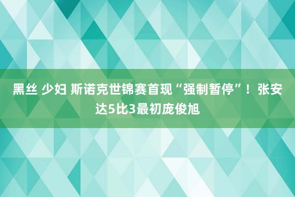 黑丝 少妇 斯诺克世锦赛首现“强制暂停”！张安达5比3最初庞俊旭