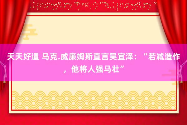 天天好逼 马克.威廉姆斯直言吴宜泽：“若减造作，他将人强马壮”