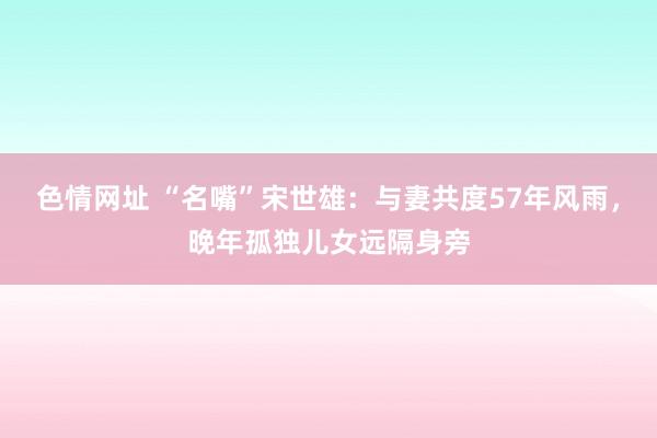 色情网址 “名嘴”宋世雄：与妻共度57年风雨，晚年孤独儿女远隔身旁