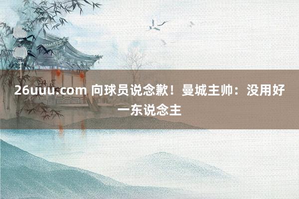 26uuu.com 向球员说念歉！曼城主帅：没用好一东说念主