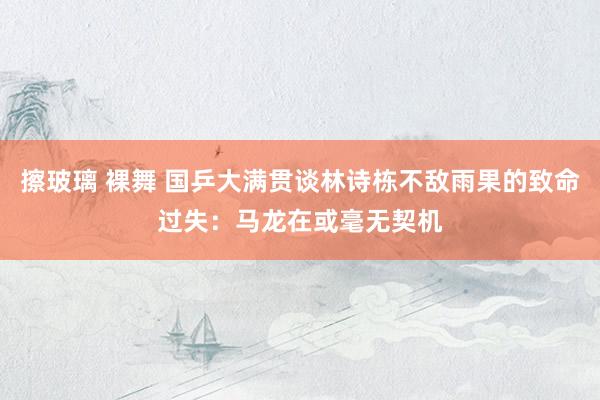 擦玻璃 裸舞 国乒大满贯谈林诗栋不敌雨果的致命过失：马龙在或毫无契机