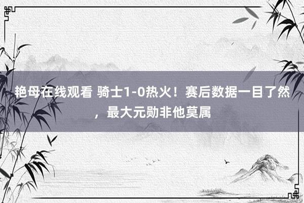 艳母在线观看 骑士1-0热火！赛后数据一目了然，最大元勋非他莫属