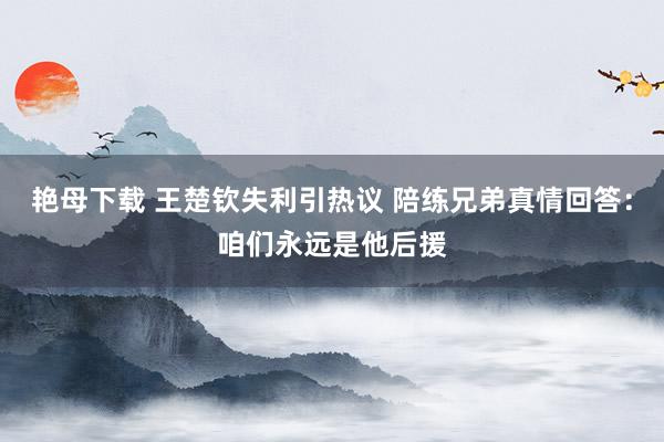 艳母下载 王楚钦失利引热议 陪练兄弟真情回答：咱们永远是他后援