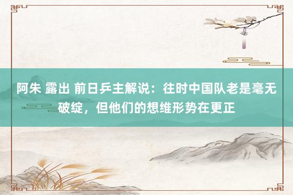 阿朱 露出 前日乒主解说：往时中国队老是毫无破绽，但他们的想维形势在更正