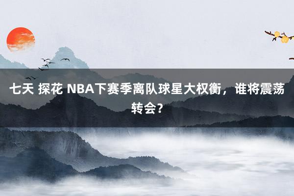 七天 探花 NBA下赛季离队球星大权衡，谁将震荡转会？