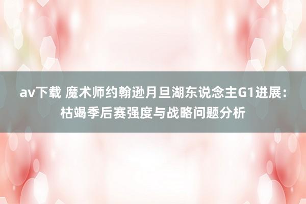 av下载 魔术师约翰逊月旦湖东说念主G1进展：枯竭季后赛强度与战略问题分析