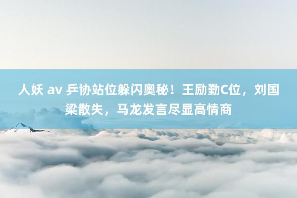 人妖 av 乒协站位躲闪奥秘！王励勤C位，刘国梁散失，马龙发言尽显高情商