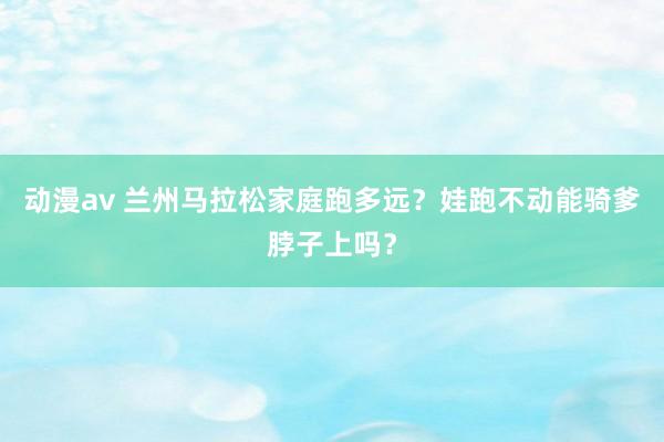 动漫av 兰州马拉松家庭跑多远？娃跑不动能骑爹脖子上吗？