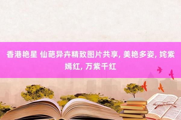 香港艳星 仙葩异卉精致图片共享, 美艳多姿, 姹紫嫣红, 万紫千红