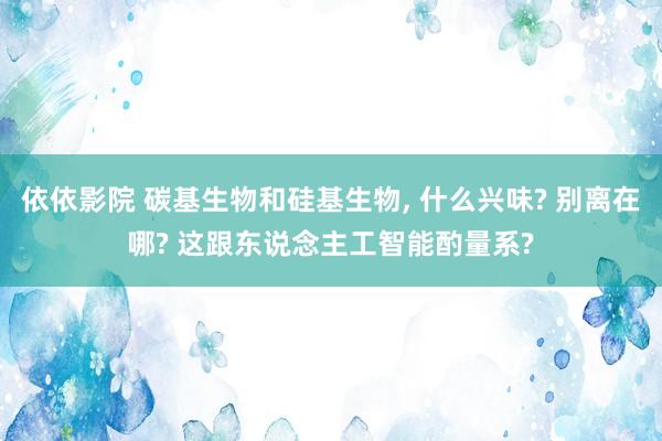 依依影院 碳基生物和硅基生物, 什么兴味? 别离在哪? 这跟东说念主工智能酌量系?