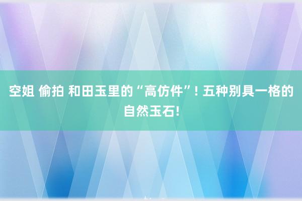 空姐 偷拍 和田玉里的“高仿件”! 五种别具一格的自然玉石!