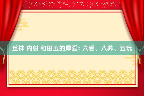 丝袜 内射 和田玉的厚爱: 六看、八养、五玩