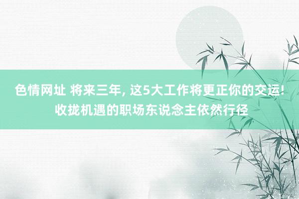 色情网址 将来三年, 这5大工作将更正你的交运! 收拢机遇的职场东说念主依然行径