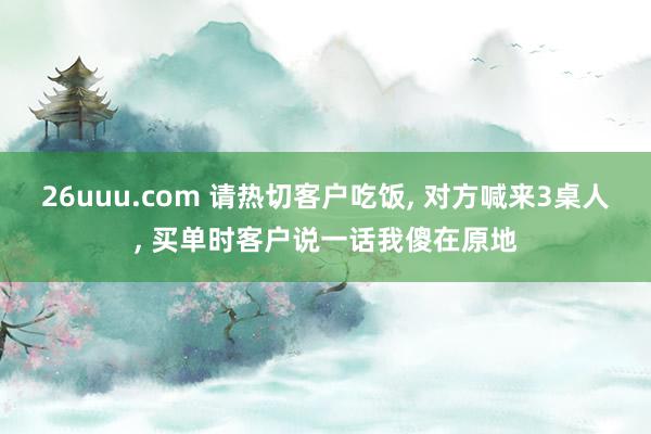 26uuu.com 请热切客户吃饭, 对方喊来3桌人, 买单时客户说一话我傻在原地