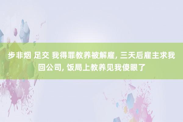步非烟 足交 我得罪教养被解雇, 三天后雇主求我回公司, 饭局上教养见我傻眼了