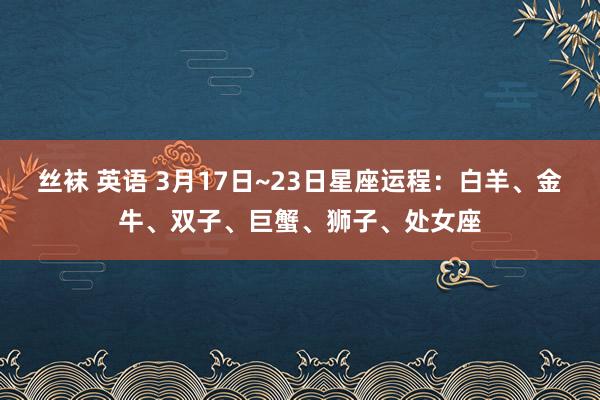 丝袜 英语 3月17日~23日星座运程：白羊、金牛、双子、巨蟹、狮子、处女座