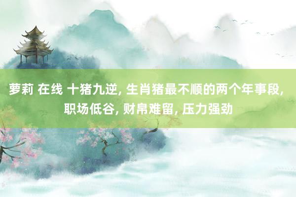萝莉 在线 十猪九逆, 生肖猪最不顺的两个年事段, 职场低谷, 财帛难留, 压力强劲