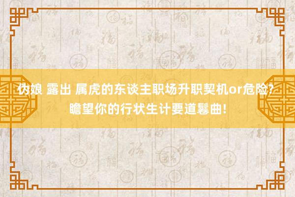 伪娘 露出 属虎的东谈主职场升职契机or危险? 瞻望你的行状生计要道鬈曲!