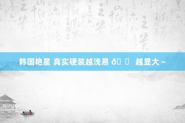 韩国艳星 真实硬装越浅易 🏠越显大～