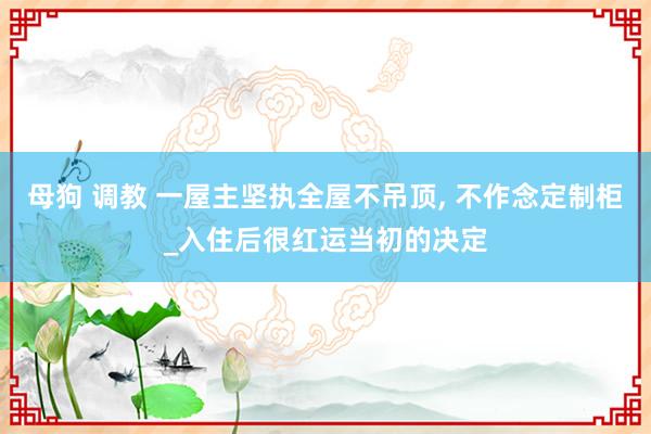 母狗 调教 一屋主坚执全屋不吊顶, 不作念定制柜_入住后很红运当初的决定