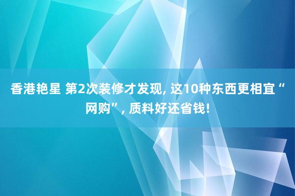 香港艳星 第2次装修才发现, 这10种东西更相宜“网购”, 质料好还省钱!