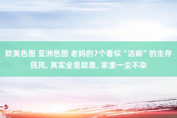 欧美色图 亚洲色图 老妈的7个看似“洁癖”的生存民风, 其实全是聪惠, 家里一尘不染