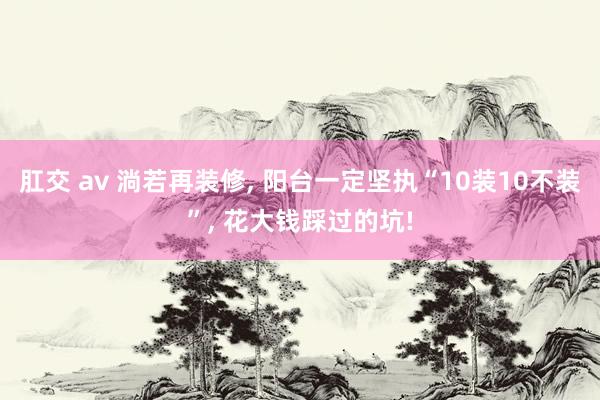肛交 av 淌若再装修, 阳台一定坚执“10装10不装”, 花大钱踩过的坑!