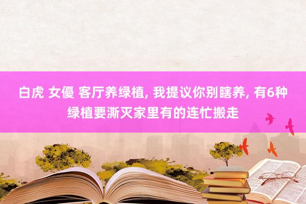 白虎 女優 客厅养绿植, 我提议你别瞎养, 有6种绿植要澌灭家里有的连忙搬走
