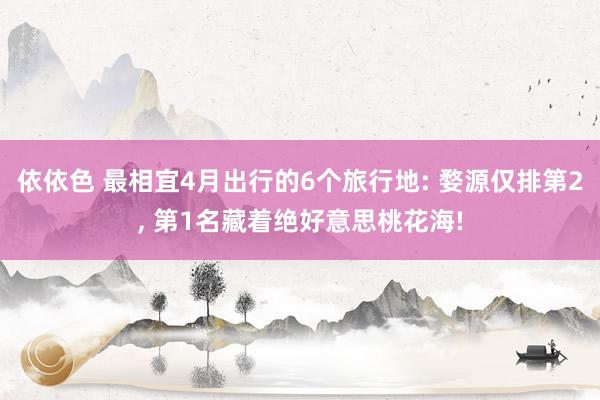 依依色 最相宜4月出行的6个旅行地: 婺源仅排第2, 第1名藏着绝好意思桃花海!