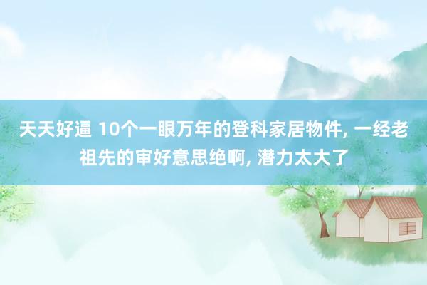 天天好逼 10个一眼万年的登科家居物件, 一经老祖先的审好意思绝啊, 潜力太大了