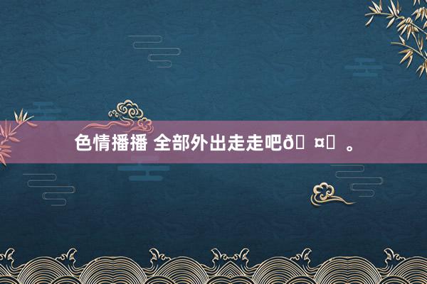 色情播播 全部外出走走吧🤍。