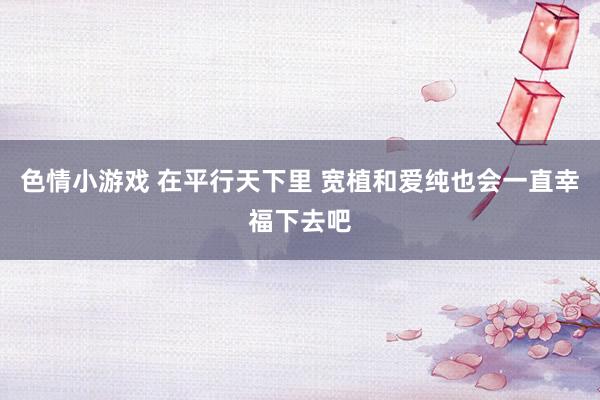 色情小游戏 在平行天下里 宽植和爱纯也会一直幸福下去吧