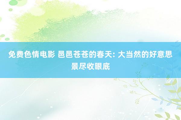 免费色情电影 邑邑苍苍的春天: 大当然的好意思景尽收眼底
