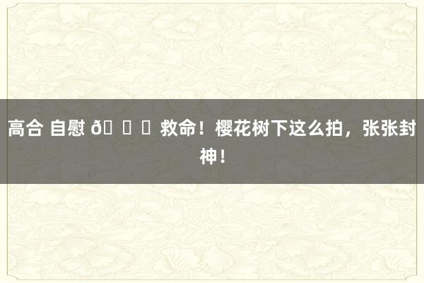 高合 自慰 👀救命！樱花树下这么拍，张张封神！