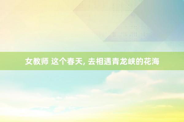 女教师 这个春天, 去相遇青龙峡的花海