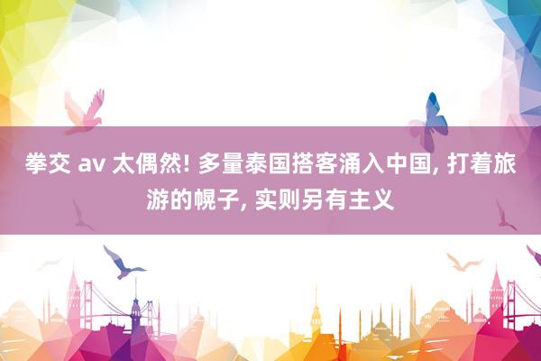 拳交 av 太偶然! 多量泰国搭客涌入中国, 打着旅游的幌子, 实则另有主义