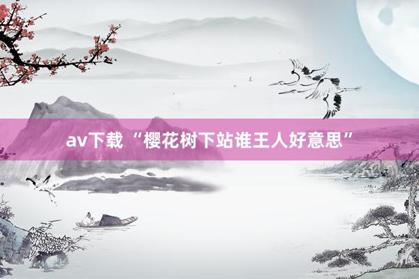 av下载 “樱花树下站谁王人好意思”