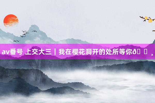 av番号 上交大三｜我在樱花洞开的处所等你🌸