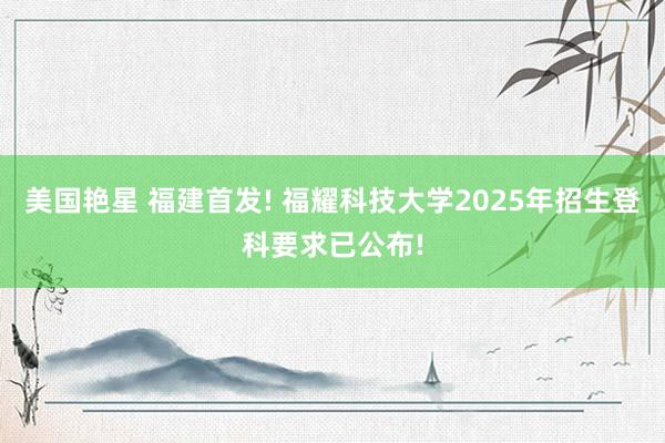美国艳星 福建首发! 福耀科技大学2025年招生登科要求已公布!