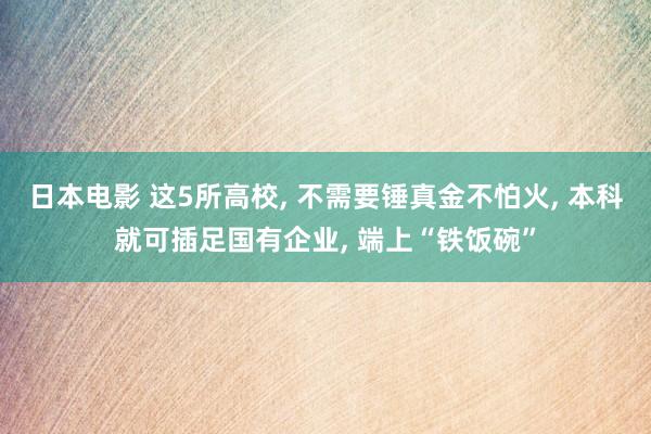 日本电影 这5所高校, 不需要锤真金不怕火, 本科就可插足国有企业, 端上“铁饭碗”