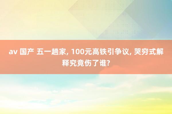 av 国产 五一趟家, 100元高铁引争议, 哭穷式解释究竟伤了谁?