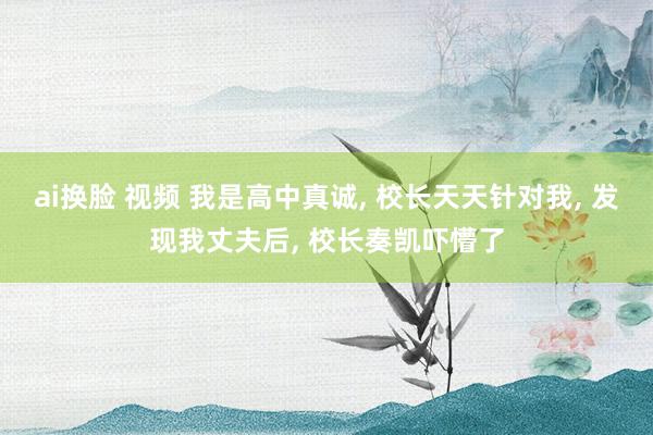 ai换脸 视频 我是高中真诚, 校长天天针对我, 发现我丈夫后, 校长奏凯吓懵了
