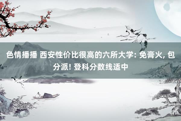 色情播播 西安性价比很高的六所大学: 免膏火, 包分派! 登科分数线适中