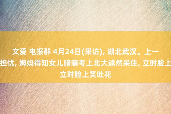 文爱 电报群 4月24日(采访), 湖北武汉。上一秒还在担忧, 姆妈得知女儿暗暗考上北大遽然呆住, 立时脸上笑吐花