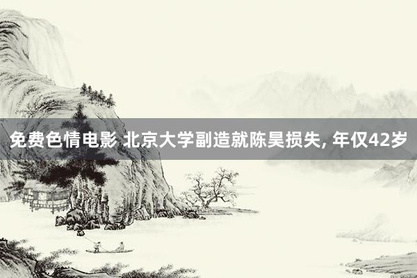 免费色情电影 北京大学副造就陈昊损失, 年仅42岁