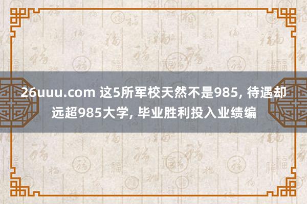 26uuu.com 这5所军校天然不是985, 待遇却远超985大学, 毕业胜利投入业绩编